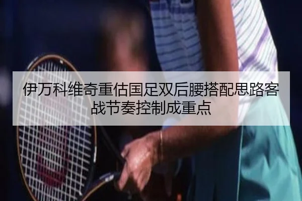 伊万科维奇重估国足双后腰搭配思路客战节奏控制成重点